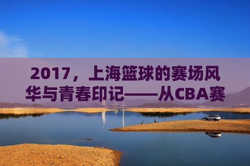 2017，上海篮球的赛场风华与青春印记——从CBA赛场到城市梦想的淬炼