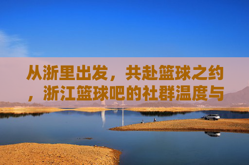 从浙里出发，共赴篮球之约，浙江篮球吧的社群温度与运动情怀