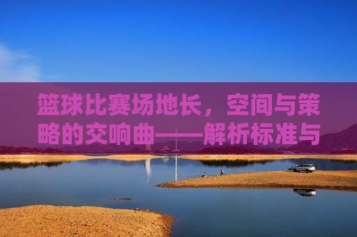 篮球比赛场地长，空间与策略的交响曲——解析标准与竞技内涵