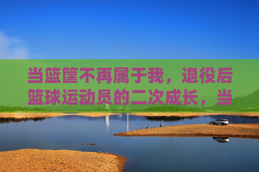 当篮筐不再属于我，退役后篮球运动员的二次成长，当篮筐不再属于我，退役后篮球运动员的二次成长
