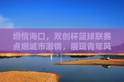 燃情海口，双创杯篮球联赛点燃城市激情，展现青年风采，燃情海口，双创杯篮球联赛点燃城市激情，展现青年风采