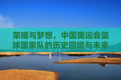 荣耀与梦想，中国奥运会篮球国家队的历史回响与未来征程，荣耀与梦想，中国奥运会篮球国家队的历史回响与未来征程