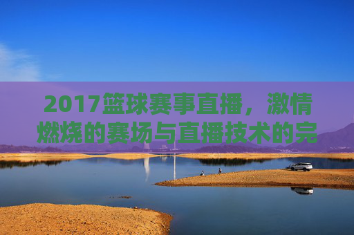 2017篮球赛事直播，激情燃烧的赛场与直播技术的完美融合