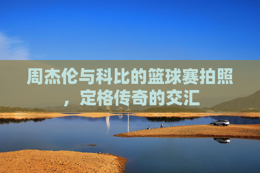 周杰伦与科比的篮球赛拍照，定格传奇的交汇
