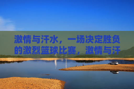 激情与汗水，一场决定胜负的激烈篮球比赛，激情与汗水，一场决定胜负的激烈篮球对决