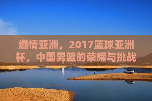 燃情亚洲，2017篮球亚洲杯，中国男篮的荣耀与挑战，燃情亚洲杯，中国男篮的荣耀与挑战
