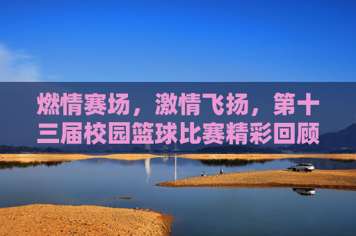 燃情赛场，激情飞扬，第十三届校园篮球比赛精彩回顾