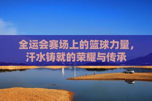全运会赛场上的篮球力量，汗水铸就的荣耀与传承