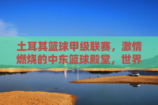 土耳其篮球甲级联赛，激情燃烧的中东篮球殿堂，世界篮球格局中的璀璨星河