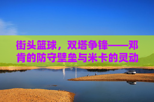 街头篮球，双塔争锋——邓肯的防守壁垒与米卡的灵动进攻，街头篮球，双塔争锋——邓肯的防守壁垒与米卡的灵动进攻