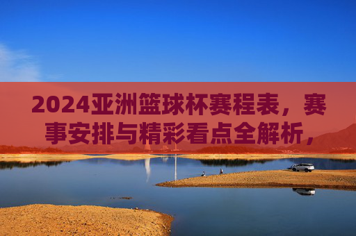 2024亚洲篮球杯赛程表，赛事安排与精彩看点全解析，2024亚洲篮球杯赛程表，赛事安排与精彩看点全解析