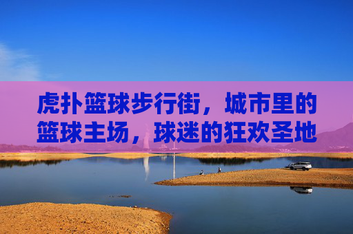 虎扑篮球步行街,城市里的篮球主场,球迷的狂欢圣地