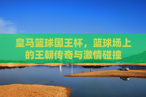 皇马篮球国王杯，篮球场上的王朝传奇与激情碰撞