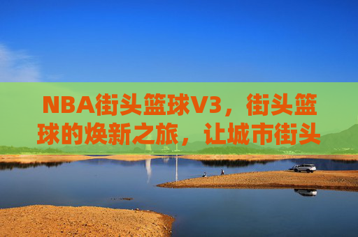 NBA街头篮球V3，街头篮球的焕新之旅，让城市街头的热血竞技再次沸腾