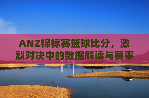 ANZ锦标赛篮球比分，激烈对决中的数据解读与赛事精彩瞬间，ANZ锦标赛篮球比分，激烈对决中的数据解读与赛事精彩瞬间