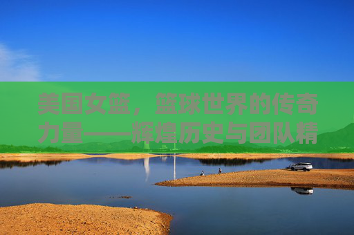 美国女篮，篮球世界的传奇力量——辉煌历史与团队精神的传承