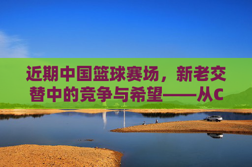 近期中国篮球赛场，新老交替中的竞争与希望——从CBA到国际赛场的动态观察，中国篮球新老交替中的竞争与希望——从CBA到国际赛场的动态观察