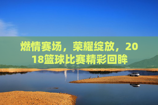 燃情赛场，荣耀绽放，2018篮球比赛精彩回眸