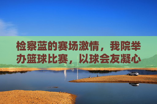 检察蓝的赛场激情，我院举办篮球比赛，以球会友凝心聚力