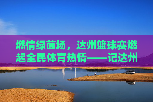 燃情绿茵场，达州篮球赛燃起全民体育热情——记达州市篮球比赛盛况，燃情绿茵场，达州篮球赛燃起全民体育热情——记达州市篮球比赛盛况