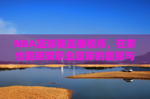 NBA篮球赛直播视频，在家也能感受职业篮球的震撼与激情，NBA篮球赛直播视频，在家也能感受职业篮球的震撼与激情