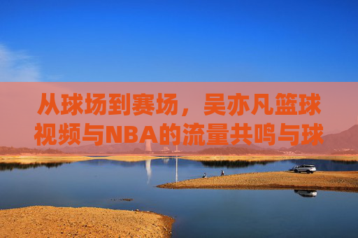 从球场到赛场，吴亦凡篮球视频与NBA的流量共鸣与球技探讨，从球场到赛场，吴亦凡篮球视频与NBA的流量共鸣及球技探讨