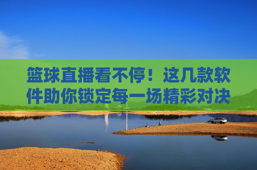 篮球直播看不停！这几款软件助你锁定每一场精彩对决，篮球直播看不停！这几款软件助你锁定每一场精彩对决