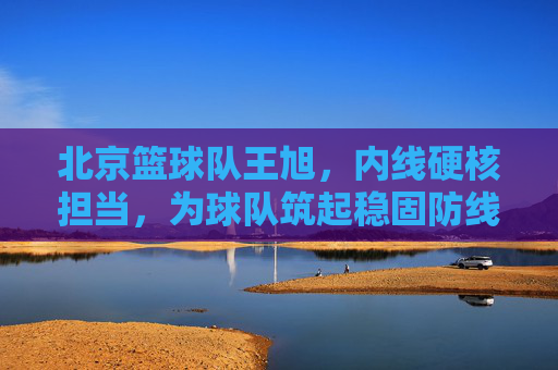 北京篮球队王旭，内线硬核担当，为球队筑起稳固防线，北京篮球队王旭，内线硬核担当，为球队筑起稳固防线