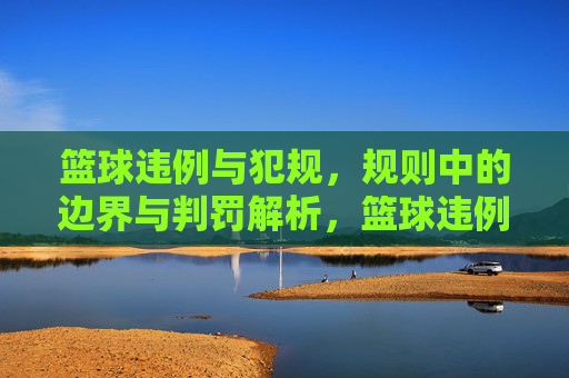 篮球违例与犯规，规则中的边界与判罚解析，篮球违例与犯规，规则中的边界与判罚解析