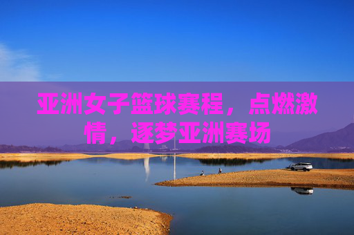 亚洲女子篮球赛程,点燃激情,逐梦亚洲赛场