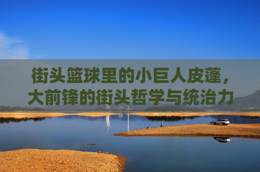 街头篮球里的小巨人皮蓬,大前锋的街头哲学与统治力,街头篮球里的小巨人皮蓬,大前锋的街头哲学与统治力