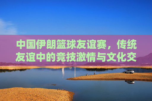 中国伊朗篮球友谊赛，传统友谊中的竞技激情与文化交流