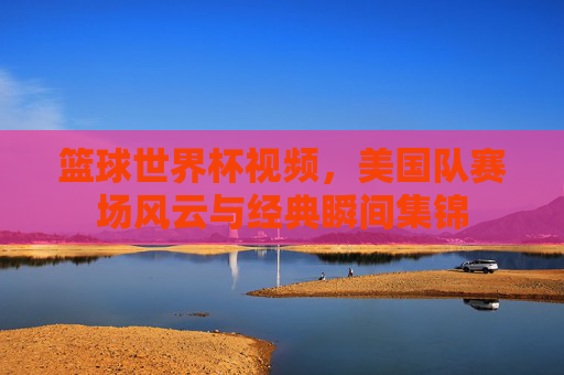 篮球世界杯视频,美国队赛场风云与经典瞬间集锦