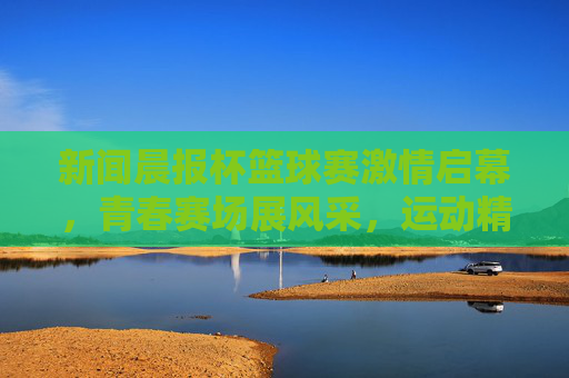 新闻晨报杯篮球赛激情启幕,青春赛场展风采,运动精神共传承