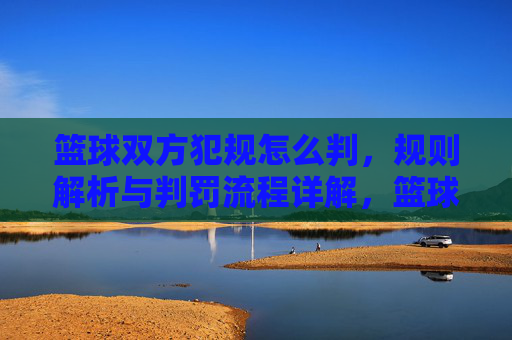 篮球双方犯规怎么判，规则解析与判罚流程详解，篮球双方犯规判罚规则解析，规则与判罚流程详解