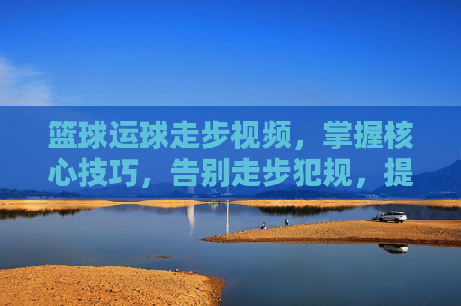 篮球运球走步视频，掌握核心技巧，告别走步犯规，提升实战篮球能力
