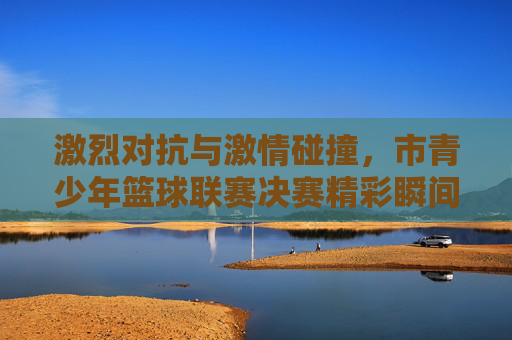 激烈对抗与激情碰撞,市青少年篮球联赛决赛精彩瞬间回顾,激烈对抗与激情碰撞,市青少年篮球联赛决赛精彩瞬间回顾