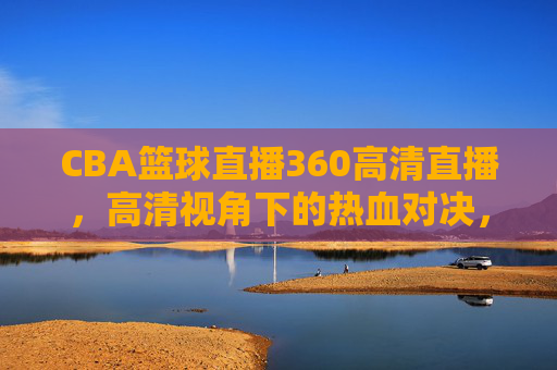 CBA篮球直播360高清直播,高清视角下的热血对决,让每一次扣篮都触手可及