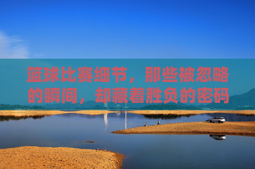 篮球比赛细节，那些被忽略的瞬间，却藏着胜负的密码