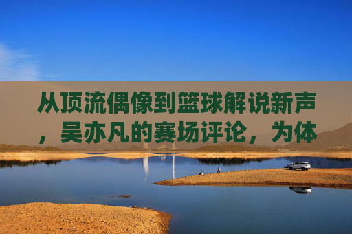从顶流偶像到篮球解说新声，吴亦凡的赛场评论，为体育传播注入年轻活力