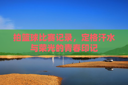 拍篮球比赛记录，定格汗水与荣光的青春印记