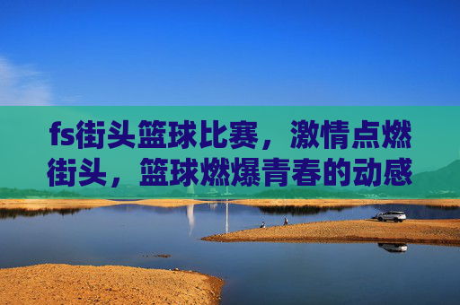 fs街头篮球比赛，激情点燃街头，篮球燃爆青春的动感盛宴，fs街头篮球比赛，激情点燃街头，燃爆青春的动感盛宴