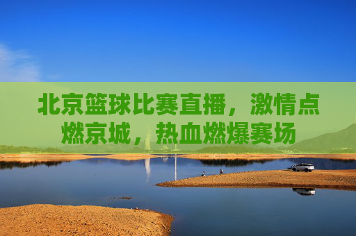 北京篮球比赛直播，激情点燃京城，热血燃爆赛场