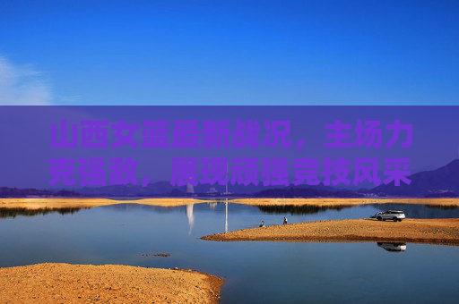 山西女篮最新战况，主场力克强敌，展现顽强竞技风采