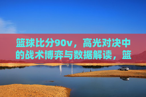 篮球比分90v，高光对决中的战术博弈与数据解读，篮球比分90v，高光对决中的战术博弈与数据解读