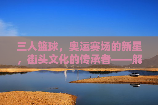 三人篮球,奥运赛场的新星,街头文化的传承者——解码这项运动的全球影响力与未来展望