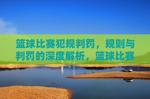 篮球比赛犯规判罚，规则与判罚的深度解析，篮球比赛犯规判罚规则与判罚深度解析