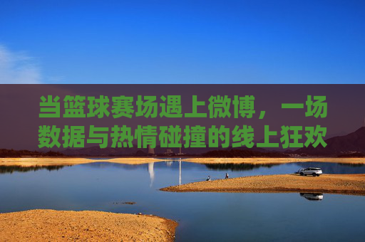当篮球赛场遇上微博，一场数据与热情碰撞的线上狂欢