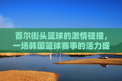 首尔街头篮球的激情碰撞，一场韩国篮球赛事的活力盛宴