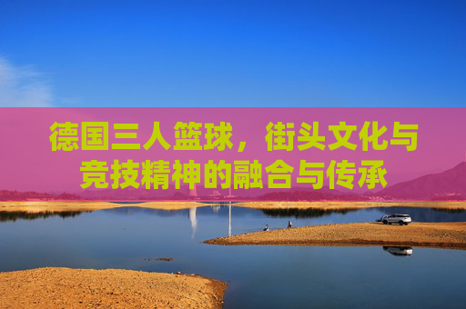 德国三人篮球，街头文化与竞技精神的融合与传承